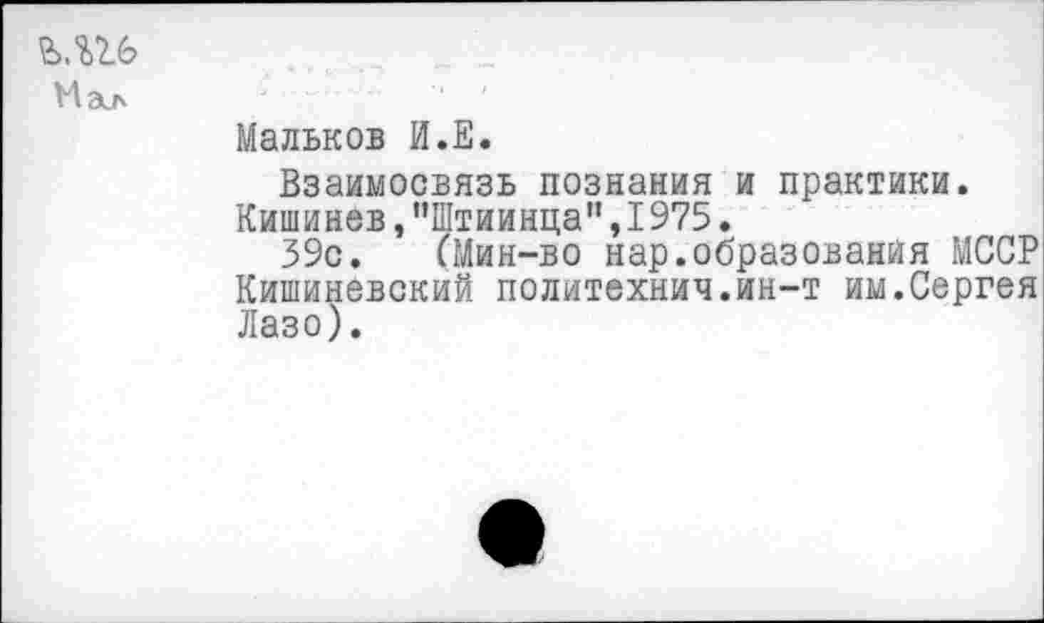 ﻿Мал
Мальков И.Е.
Взаимосвязь познания и практики.
Кишинев,"Штиинца",1975.
39с. (Мин-во нар.образования МССР Кишиневский политехнич.ин-т им.Сергея Лазо).